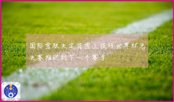 国际雪联决定将雪上技巧世界杯总决赛推迟到下一个赛季