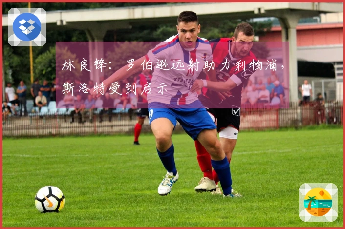 林良锋：罗伯逊远射助力利物浦，斯洛特受到启示