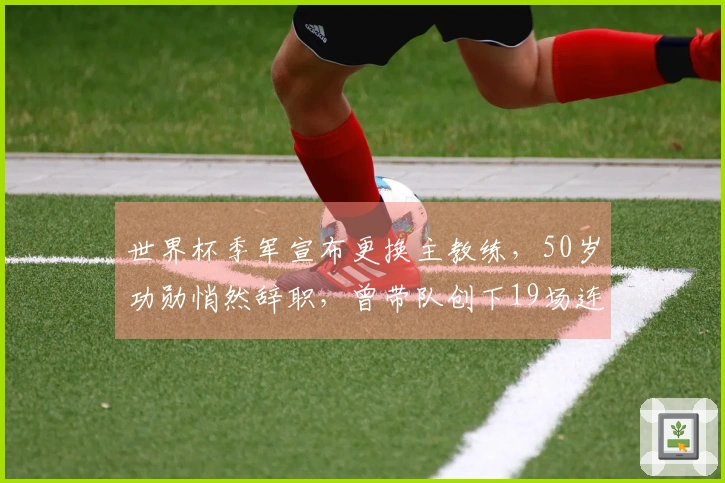 世界杯季军宣布更换主教练，50岁功勋悄然辞职，曾带队创下19场连胜纪录