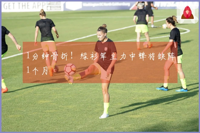 1分钟骨折！绿衫军主力中锋将缺阵1个月