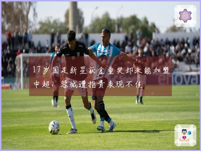 17岁国足新星获金童奖却未能加盟中超，蓉城遭指责表现不佳