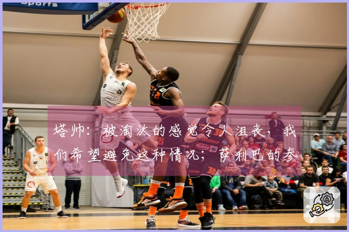 塔帅：被淘汰的感觉令人沮丧，我们希望避免这种情况；萨利巴的参赛情况尚不明确