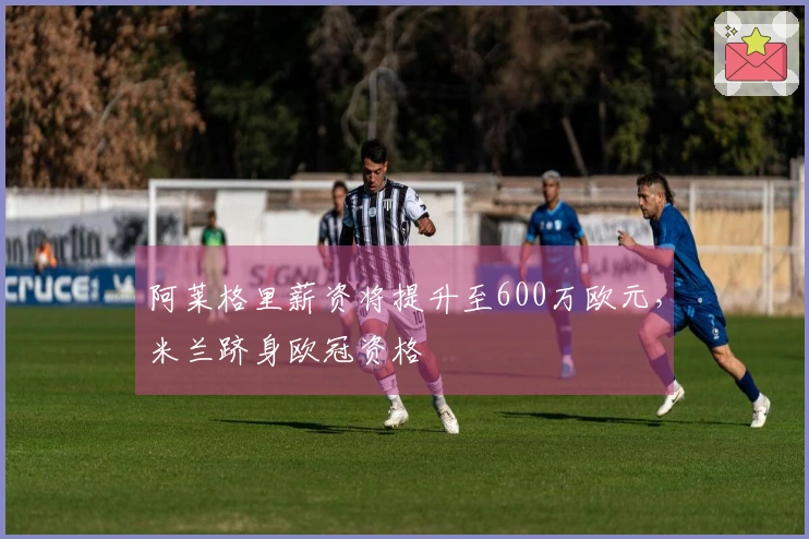 阿莱格里薪资将提升至600万欧元，米兰跻身欧冠资格
