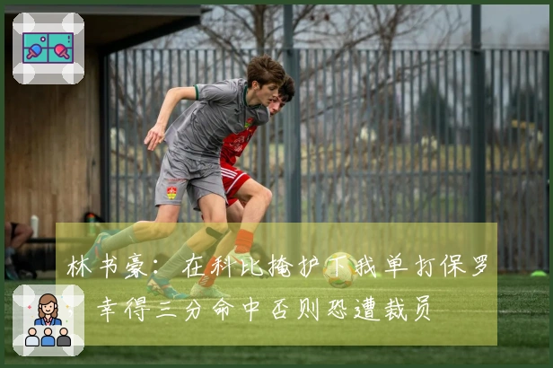 林书豪：在科比掩护下我单打保罗，幸得三分命中否则恐遭裁员