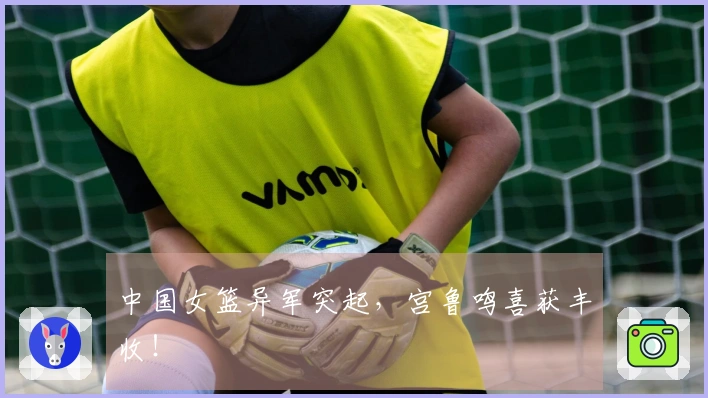 中国女篮异军突起，宫鲁鸣喜获丰收！