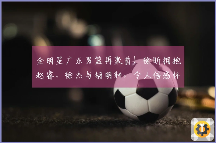全明星广东男篮再聚首！徐昕拥抱赵睿、徐杰与胡明轩，令人倍感怀念！