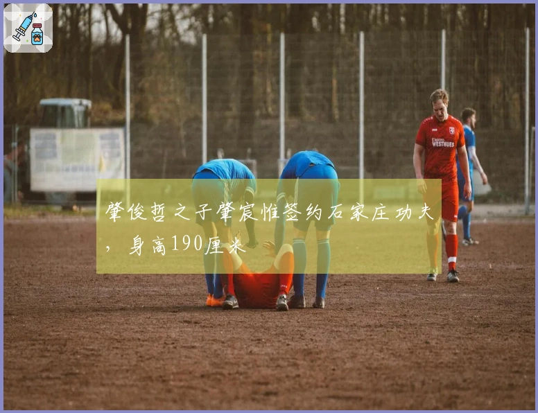 肇俊哲之子肇宸惟签约石家庄功夫，身高190厘米